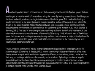 another important aspect of environments that encourage involvement is ﬂexible spaces that can
be changed to suit the needs of the students using the space.By having moveable and ﬂexible spaces,
furniture,and walls,students can begin to take ownership of the space.This can lead to feeling a
greater connection to the space because it can give people a feeling of having a deeper role in the
design of the space (Strange,2000).This ﬂexibility can also encourage a more open ﬂow of trafﬁc
throughout the environment and can maximize the use of the space (Hatton,et.al.,2013; Strange &
Banning,2001).This idea of ever-changing space can keep activities dynamic and interesting.It can
often break up the monotony of the rest of the world (Oldenburg,1999).With this idea of ﬂexibility,a
space that is used as an eating area during the day and as a concert venue at night,not only allows for
more people to utilize the space which can lead to more connections to the community,but also
creates more opportunities for use.
Finally,involving communities have a plethora of leadership opportunities and organizations for
students to join (Chickering & Reisser,1993).A good community values the differences of its parts.
Having a wide array of activities that can support the differences in students,unions can be well on
their way to creating a solid sense of community in the students.By having a number of ways for
students to get involved,whether it is mentoring,employment or other leadership roles,union
administrators can show the value they place on individual differences while also connecting students
to campus (Roland,2008; Shields,2004; Strange,2000).
 
