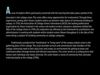 An area of student affairs particularly concerned with the learning that takes place outside of the
classroom is the college union.The union offers many opportunities for involvement.Through these
experiences,among other factors,student unions can become major places of community building on
campus.In 1956,the Association of College Unions International (ACUI),the leading professional
organization for those involved in the unions and student centers,released a statement entitled the
Role of the College Union.In 1996,this statement was afﬁrmed as the framework for practitioners and
administrators in working with students within student unions.Woven throughout it is the idea of the
union being a catalyst for building community on college campuses:
Traditionally considered the “hearthstone”or “living room”of the campus,today’s union is the
gathering place of the college.The union provides services and conveniences that members of the
college community need in their daily lives and creates an environment for getting to know and
understand others through formal and informal associations.The union serves as a unifying force that
honors each individual and values diversity.The union fosters a sense of community that cultivates
enduring loyalty to the college (1996).
 