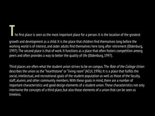 The ﬁrst place is seen as the most important place for a person.It is the location of the greatest
growth and development as a child.It is the place that children ﬁnd themselves long before the
working world is of interest,and older adults ﬁnd themselves here long after retirement (Oldenburg,
1997).The second place is that of work.It functions as a place that often fosters competition among
peers and often provides a way to better the quality of life (Oldenburg,1997).
Third places are often what the student union strives to be on campus.The Role of the College Union
describes the union as the “hearthstone”or “living room”(ACUI,1996).It is a place that fulﬁlls the
social,intellectual,and recreational goals of the student population as well as those of the faculty,
staff,alumni,and other community members.With these goals in mind,there are a number of
important characteristics and good design elements of a student union.These characteristics not only
intertwine the concepts of a third place,but also those elements of a union that can be seen as
timeless.
 
