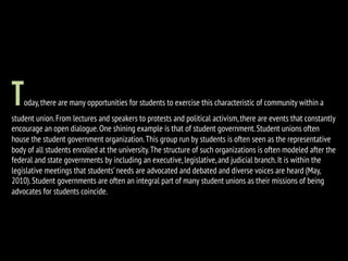 Today,there are many opportunities for students to exercise this characteristic of community within a
student union.From lectures and speakers to protests and political activism,there are events that constantly
encourage an open dialogue.One shining example is that of student government.Student unions often
house the student government organization.This group run by students is often seen as the representative
body of all students enrolled at the university.The structure of such organizations is often modeled after the
federal and state governments by including an executive,legislative,and judicial branch.It is within the
legislative meetings that students’needs are advocated and debated and diverse voices are heard (May,
2010).Student governments are often an integral part of many student unions as their missions of being
advocates for students coincide.
 