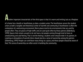 Another important characteristic of the third space is that it is warm and inviting.Just as a ﬁreplace
of a home has a hearth or hearthstone,so does a student union.The hearthstone serves the student
union as both a tangible and theoretical center of warmth and community.A hearthstone is often the
centerpiece of a welcoming environment.Warm places tend to be environments that are used by
people often.They are places of high trafﬁc and are used quite often by those patrons (Oldenburg
1999).Spaces that remain unused or do not have a lot people coming through tend to have an
unwelcoming and cold feeling.That is not the feeling a student union should evoke in its patrons.In
creating an atmosphere of warmth,there should also be a sense of ownership among the patrons
(Oldenburg,1999).People can contribute many things to a place,and those people should be aware of
that.This sense of ownership can often assist in building the community.
 