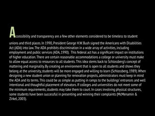 Accessibility and transparency are a few other elements considered to be timeless to student
unions and third places.In 1990,President George H.W.Bush signed the Americans with Disabilities
Act (ADA) into law.The ADA prohibits discrimination in a wide array of activities,including
employment and public services (ADA,1990). This federal act has a signiﬁcant impact on institutions
of higher education.There are certain reasonable accommodations a college or university must make
to allow equal access to resources to all students.This idea stems back to Schlossberg’s concept of
mattering and marginality.By creating an environment that is open to all students and shows they
belong at the university,students will be more engaged and willing to learn (Schlossberg,1989).When
designing a new student union or planning for renovation projects,administrators must keep in mind
the ADA and its terms.This could be as simple as putting in ramps to the buildings’entrances and well
intentional and thoughtful placement of elevators.If colleges and universities do not meet some of
the minimum requirements,students may take them to court.In cases involving physical structures,
some students have been successful in presenting and winning their complaints (McMenamin &
Zirkel,2003).
 