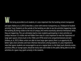 While being accessible to all students,it is also important that the building remain transparent
and open.Hatton,et.al.(2013) describes a union with exterior transparency as a “billboard of student
activities”(n.p.).Students on the outside of the building are able to see the activities happening inside
the building.By being visible to the rest of campus,the events essentially advertise themselves while
they are happening.This can ultimately lead to more students participating in more activities on
campus because it is visible and not hidden from view.It is also important to note the importance of
large open spaces.Unions built in the 1960s and 1970s tend to be compartmentalized and dark
(Hatton,et.al,2013).When unions are able to have large open spaces,there is an opportunity for
better light,more activities and more informal interactions among students.It is also important to
note that spaces students are encouraged to use on a regular basis,i.e.the food court,diversity center,
activities ofﬁce,or lounge space,should be easily seen and visible to the public.Being able to see the
activities of a space may spark curiosity in the students.
 