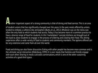 Another important aspect of a strong community is that of dining and food service.This is an area
of student unions that has signiﬁcantly changed over the years.In the past,meals offered by unions
tended to embody a cafeteria like atmosphere (Butts,et.al.,2012).Whatever was on the menu was
often the only food to which students had access.Today,it has become more of a common practice to
have a diverse range of food for students.In this “marketplace”concept,kitchens are brought out of
the back to allow students to engage in the process of ordering and creating their food.This dining
experience offers a wide variety of food to students and community members.The options offered can
be very extensive and come from all over the world.
Food and dining can also foster discussion.Eating with other people has become more common and is
the ultimate social interaction (Oldenburg,1999).It is over meals that families and friends engage
with each other.Sharing in meals cultivates conversations,which is one of the other sustaining
activities of a good third space.
 
