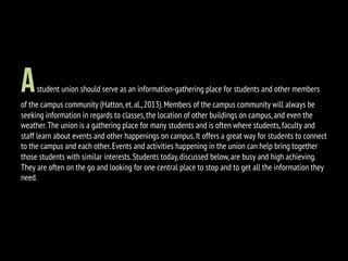 Astudent union should serve as an information-gathering place for students and other members
of the campus community (Hatton,et.al.,2013).Members of the campus community will always be
seeking information in regards to classes,the location of other buildings on campus,and even the
weather.The union is a gathering place for many students and is often where students,faculty and
staff learn about events and other happenings on campus.It offers a great way for students to connect
to the campus and each other.Events and activities happening in the union can help bring together
those students with similar interests.Students today,discussed below,are busy and high achieving.
They are often on the go and looking for one central place to stop and to get all the information they
need.
 