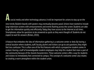As social media and other technology advance,it will be important for unions to stay up on the
new trends.Bulletin boards with posters may,eventually,become passé.Unions have started to include
large television screens with announcements and events ﬂashing across the screen.Students are able
to get the information quickly and efﬁciently.Today,they have access to the Internet at all times.
Smartphones allow for questions to be answered as quick as they were thought of.Students do not
expect to wait for answers (Rickes,2010).
A feature that embodies the idea of information gathering is a welcome center or desk.By having a
central location where students,staff,faculty,alumni and visitors can go to ask questions,they might
feel less confusion.This is often one of the ﬁrst features with which a prospective student comes in
contact.Having a staff of knowledgeable student employees may help this student feel more a part of
the community because of the shared characteristics.These welcome centers offer a way for students
and visitors to immediately feel connected to campus.This concept of a welcome center also relates
to creating a warm atmosphere within the student union.
 