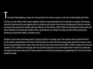 This task of developing a sense of community for the entire campus is not one to take lightly.All of the
services a union offers,when taken together,help to create laboratories for learning on campus.The events,
activities,food services,and opportunities to interact with others from diverse backgrounds help to cultivate
strong citizens and future leaders (Herman-Betzen & Henthorne,2003).With this foundational statement and
other theoretical frameworks,student affairs practitioners can begin to really examine what community
building can look like within a student union.
Student unions have not always been a physical spot on a college map.The earliest unions stemmed from
small student organizations that had no formal space to meet.As these groups grew,physical structures were
built to accommodate their needs.Over the years,unions have continued to offer a wider variety of services to
students.This tradition of changing with the student population to accommodate their needs has continued
throughout the past century.Even today,unions are constantly changing and upgrading their services to meet
students’needs.
 