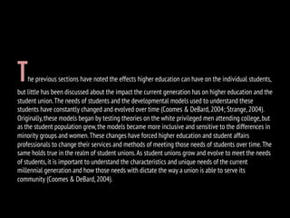 The previous sections have noted the effects higher education can have on the individual students,
but little has been discussed about the impact the current generation has on higher education and the
student union.The needs of students and the developmental models used to understand these
students have constantly changed and evolved over time (Coomes & DeBard,2004; Strange,2004).
Originally,these models began by testing theories on the white privileged men attending college,but
as the student population grew,the models became more inclusive and sensitive to the differences in
minority groups and women.These changes have forced higher education and student affairs
professionals to change their services and methods of meeting those needs of students over time.The
same holds true in the realm of student unions.As student unions grow and evolve to meet the needs
of students,it is important to understand the characteristics and unique needs of the current
millennial generation and how those needs with dictate the way a union is able to serve its
community (Coomes & DeBard,2004).
 