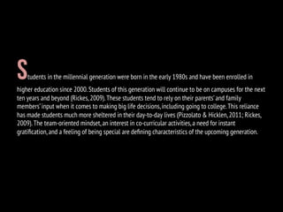 Students in the millennial generation were born in the early 1980s and have been enrolled in
higher education since 2000.Students of this generation will continue to be on campuses for the next
ten years and beyond (Rickes,2009).These students tend to rely on their parents’and family
members’input when it comes to making big life decisions,including going to college.This reliance
has made students much more sheltered in their day-to-day lives (Pizzolato & Hicklen,2011; Rickes,
2009).The team-oriented mindset,an interest in co-curricular activities,a need for instant
gratiﬁcation,and a feeling of being special are deﬁning characteristics of the upcoming generation.
 