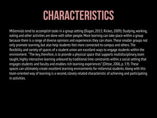 Millennials tend to accomplish tasks in a group setting (Dugan,2013; Rickes,2009).Studying,working,
eating and other activities are done with other people.More learning can take place within a group
because there is a range of diverse opinions and experiences they can share.These smaller groups not
only promote learning,but also help students feel more connected to campus and others.The
ﬂexibility and variety of spaces of a student union are excellent ways to engage students within the
environment. “The key,therefore,is to provide a physical space that supports multidisciplinary,team
taught,highly interactive learning unbound by traditional time constraints within a social setting that
engages students and faculty and enables rich learning experiences”(Dittoe,2006,p.3.9).These
spaces can ultimately create excellent learning environments for millennial students.Along with this
team-oriented way of learning is a second,closely related characteristic of achieving and participating
in activities.
Characteristics
 