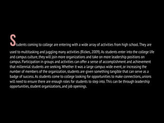 Students coming to college are entering with a wide array of activities from high school.They are
used to multitasking and juggling many activities (Rickes,2009).As students enter into the college life
and campus culture,they will join more organizations and take on more leadership positions on
campus.Participation in groups and activities can offer a sense of accomplishment and achievement
that millennial students are seeking.Whether it was a large campus wide event,or increasing the
number of members of the organization,students are given something tangible that can serve as a
badge of success.As students come to college looking for opportunities to make connections,unions
will need to ensure there are enough roles for students to step into.This can be through leadership
opportunities,student organizations,and job openings.
 