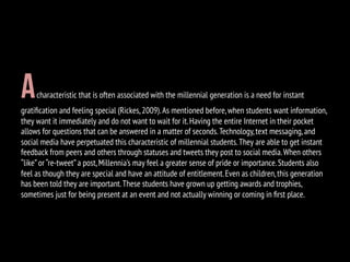 Acharacteristic that is often associated with the millennial generation is a need for instant
gratiﬁcation and feeling special (Rickes,2009).As mentioned before,when students want information,
they want it immediately and do not want to wait for it.Having the entire Internet in their pocket
allows for questions that can be answered in a matter of seconds.Technology,text messaging,and
social media have perpetuated this characteristic of millennial students.They are able to get instant
feedback from peers and others through statuses and tweets they post to social media.When others
“like”or “re-tweet”a post,Millennia’s may feel a greater sense of pride or importance.Students also
feel as though they are special and have an attitude of entitlement.Even as children,this generation
has been told they are important.These students have grown up getting awards and trophies,
sometimes just for being present at an event and not actually winning or coming in ﬁrst place.
 