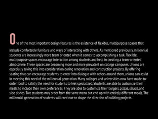 One of the most important design features is the existence of ﬂexible,multipurpose spaces that
include comfortable furniture and ways of interacting with others.As mentioned previously,millennial
students are increasingly more team oriented when it comes to accomplishing a task.Flexible,
multipurpose spaces encourage interaction among students and help in creating a team-oriented
atmosphere.These spaces are becoming more and more prevalent on college campuses.Unions are
especially taking this into consideration during renovation and construction projects.By offering
seating that can encourage students to enter into dialogue with others around them,unions can assist
in meeting this need of the millennial generation.Many colleges and universities now have made-to-
order food to satisfy the need for students to feel specialized.Students are able to customize their
meals to include their own preferences.They are able to customize their burgers,pizzas,salads,and
side dishes.Two students may order from the same menu but end up with entirely different meals.The
millennial generation of students will continue to shape the direction of building projects.
 