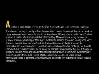 Anumber of obstacles can prevent practitioners from building an ideal community on campus.
These barriers are may not easily be ﬁxed,but practitioners should be aware of them as they work to
create a strong sense of community on campus.A number of different types of barriers exist.The ﬁrst
problem lies in the infrastructure and shell of the building.Many unions are seeing the need to
renovate or completely reimagine their space.This leads to a second problem in funding.With scarce
ﬁnancial resources,there may be difﬁculty in obtaining the necessary funds to support the
construction and renovation projects.Unions are also competing with other institutions for students’
time and business.Because unions are no longer the only place of community,they face a struggle in
attracting students.A ﬁnal,and possibly the most important problem in community building may be
the administrators themselves.The silo effect isolates many departments across campus.
Administrators need to be strong campus leaders and be open to new and creative ways of building
community.
 