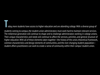 Today,more students have access to higher education and are attending college.With a diverse group of
students coming to campus,the student union administrators must work hard to maintain relevant services.
The millennial generation will continue to shape and to challenge administrators working in college unions.
Their unique characteristics and needs will continue to affect the services,activities,and general structure of
higher education.With all of these elements taken together—the history of the union,theoretical framework,
common characteristics and design elements of communities,and the ever-changing student population—
student affairs practitioners can work to create a sense of community within their campus’student union.
 