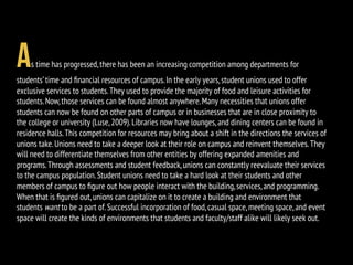 As time has progressed,there has been an increasing competition among departments for
students’time and ﬁnancial resources of campus.In the early years,student unions used to offer
exclusive services to students.They used to provide the majority of food and leisure activities for
students.Now,those services can be found almost anywhere.Many necessities that unions offer
students can now be found on other parts of campus or in businesses that are in close proximity to
the college or university (Luse,2009).Libraries now have lounges,and dining centers can be found in
residence halls.This competition for resources may bring about a shift in the directions the services of
unions take.Unions need to take a deeper look at their role on campus and reinvent themselves.They
will need to differentiate themselves from other entities by offering expanded amenities and
programs.Through assessments and student feedback,unions can constantly reevaluate their services
to the campus population.Student unions need to take a hard look at their students and other
members of campus to ﬁgure out how people interact with the building,services,and programming.
When that is ﬁgured out,unions can capitalize on it to create a building and environment that
students want to be a part of.Successful incorporation of food,casual space,meeting space,and event
space will create the kinds of environments that students and faculty/staff alike will likely seek out.
 