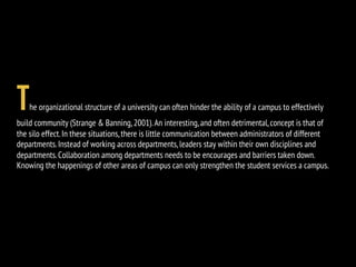 The organizational structure of a university can often hinder the ability of a campus to effectively
build community (Strange & Banning,2001).An interesting,and often detrimental,concept is that of
the silo effect.In these situations,there is little communication between administrators of different
departments.Instead of working across departments,leaders stay within their own disciplines and
departments.Collaboration among departments needs to be encourages and barriers taken down.
Knowing the happenings of other areas of campus can only strengthen the student services a campus.
 