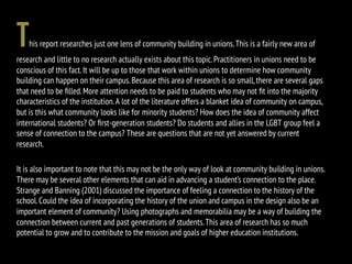 This report researches just one lens of community building in unions.This is a fairly new area of
research and little to no research actually exists about this topic.Practitioners in unions need to be
conscious of this fact.It will be up to those that work within unions to determine how community
building can happen on their campus.Because this area of research is so small,there are several gaps
that need to be ﬁlled.More attention needs to be paid to students who may not ﬁt into the majority
characteristics of the institution.A lot of the literature offers a blanket idea of community on campus,
but is this what community looks like for minority students? How does the idea of community affect
international students? Or ﬁrst-generation students? Do students and allies in the LGBT group feel a
sense of connection to the campus? These are questions that are not yet answered by current
research.
It is also important to note that this may not be the only way of look at community building in unions.
There may be several other elements that can aid in advancing a student’s connection to the place.
Strange and Banning (2001) discussed the importance of feeling a connection to the history of the
school.Could the idea of incorporating the history of the union and campus in the design also be an
important element of community? Using photographs and memorabilia may be a way of building the
connection between current and past generations of students.This area of research has so much
potential to grow and to contribute to the mission and goals of higher education institutions.
 