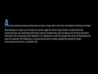 As discussed previously,community can play a huge role in the lives of students.Feeling as though
they belong to a place can not only set up the stage for them to get further involved with the
community,but can ultimately help them achieve academically and socially.As all of these elements
of design and community come together,it is important to note the impact the sense of belonging can
have on students.The following is a personal narrative to help solidify the powerful impact
community can have on a student’s life.
 