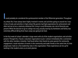 Icould probably be considered the quintessential member of the Millennial generation.Throughout
my whole life,I have always been highly involved in events and activities going on around me.I was
in lots of clubs and activities in high school.My parents had high expectations for achievement and
often led me to live a relatively sheltered life.Living in rural Minnesota,not a lot of diversity was
present.While the decision to go to college was easy,actually leaving my hometown and family was
extremely difﬁcult.Being three hours away was going to be hard.
In the ﬁrst week of school I attended a large event with all of the student organizations and activities
present.Through this,I found a volunteer organization to join.I almost immediately felt a connection
with the other members.Instantly I had found others that shared my same passion for community
engagement.I could volunteer at events in the community and make friends at the same time.As time
progressed,I took on a few leadership roles in the organization.These experiences set me up for
working in the student union as an event planner.
 