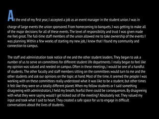 At the end of my ﬁrst year,I accepted a job as an event manager in the student union.I was in
charge of large events the union sponsored.From homecoming to banquets,I was getting to make all
of the major decisions for all of these events.The level of responsibility and trust I was given made
me feel great.The full-time staff members of the union allowed me to take ownership of the events I
was planning.Within a few weeks of starting my new job,I knew that I found my community and
connection to campus.
The staff and administration took notice of me and the other student leaders.They began to ask a
number of us to serve on committees for different student life departments.I really began to feel like
my opinion was valued and needed on campus.Often in these meetings,I would be one of a handful
of students.The other faculty and staff members sitting on the committees would turn to me and the
other students and ask our opinions on the topic at hand.Most of the time,it seemed the people I was
working with on these committees really understood what it was like to be a student,but other times
it felt like they were on a totally different planet.When my fellow students or I said something
disagreeing with administrators,I held my breath,fearful there could be consequences.By disagreeing
with what they were saying would I get kicked out of the meeting? Absolutely not.They valued my
input and took what I said to heart.They created a safe space for us to engage in difﬁcult
conversations about the lives of students.
 