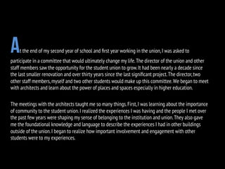 At the end of my second year of school and ﬁrst year working in the union,I was asked to
participate in a committee that would ultimately change my life.The director of the union and other
staff members saw the opportunity for the student union to grow.It had been nearly a decade since
the last smaller renovation and over thirty years since the last signiﬁcant project.The director,two
other staff members,myself and two other students would make up this committee.We began to meet
with architects and learn about the power of places and spaces especially in higher education.
The meetings with the architects taught me so many things.First,I was learning about the importance
of community to the student union.I realized the experiences I was having and the people I met over
the past few years were shaping my sense of belonging to the institution and union.They also gave
me the foundational knowledge and language to describe the experiences I had in other buildings
outside of the union.I began to realize how important involvement and engagement with other
students were to my experiences.
 