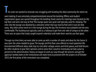 The union we wanted to renovate was struggling with building the ideal community for which we
were looking.It was extremely compartmentalized around the building.Ofﬁces and student
organization space was spread throughout the building.Small rooms for meetings were located on the
top ﬂoor and were not easy to ﬁnd.The lounge space was quiet and typically used for sleeping.The
view into the lounge was blocked by a welcome center that was hard to ﬁnd until it was ten feet
away. Very little action went on in the lounge during the day.The furniture was outdated and not very
comfortable.The building was typically used as a hallway to get from one side of campus to the other.
There was no space that really caught anyone’s attention and made them want to use that space.
Through my time there,we were able to come up with a number of needs and ideas for the future.It
was clear the union needed to grow.The lounge and ﬁrst ﬂoor area offered so much potential.We
brainstormed different ideas,took trips to visit other college unions and third spaces,and held forums
for other students to give their opinions and to voice their concerns.Eventually we had a plan to
present to the administration.Slowly we began to work our way through the process and got the
approval needed,both at the institutional and state level,to proceed with the project.As of October
2013,the ﬁrst phase of the renovation was completed.
 