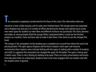 The renovation completely transformed the ﬁrst ﬂoor of the union.The information desk was
moved to a more visible location,and its walls were knocked down.The lounge space was expanded
and a ﬁreplace was also put in.A number of ofﬁces bordering the lounge were opened up to create
even more space for students to meet.New and different furniture was purchased.The chairs,benches
and tables at varying heights ﬁlled the lounge.While I graduated before I could see the ﬁnished
product as a student,I have still been able to make it back there a few times to see the changes ﬁrst
hand.
The change in the atmosphere of the building was a complete turn around from where the union had
previously been.The open spaces,ﬁreplace and furniture created a more open and inclusive
environment that created a more intimate feeling with the space.In talking with a number of students
and staff,it is apparent this renovation has changed the space for the better.The space is being used
in better ways.There is not a feeling of needing to be quiet.There are lively conversations and events
that take place there on a daily basis.Students seem to be more engaged with one another and with
the student union in general.

 