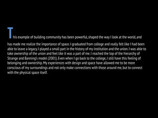 This example of building community has been powerful,shaped the way I look at the world,and
has made me realize the importance of space.I graduated from college and really felt like I had been
able to leave a legacy.I played a small part in the history of my institution and the union.I was able to
take ownership of the union and feel like it was a part of me.I reached the top of the hierarchy of
Strange and Banning’s model (2001).Even when I go back to the college,I still have this feeling of
belonging and ownership.My experiences with design and space have allowed me to be more
conscious of my surroundings and not only make connections with those around me,but to connect
with the physical space itself.
 