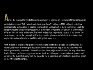 Across the country,the trend of building community is catching on.The range of these construction
projects is enormous.With costs of projects ranging from $3 million to $100 million,it is obvious
unions are at a turning point in creating community on campus.Each of these projects has created a
sense of place for the students that attend.It is important to note that the concept of community is
different for each union and campus.The needs and services required by students is not always the
same in every part of the country.It will be important for planners and administrators to take into
account the unique characteristics of the setting their union is in.
With millions of dollars being spent on renovation and construction projects for unions across the
country,one would assume higher education administrators would be particularly concerned with
building community on campus. Student input into these projects is vital.It will not only allow them
leadership and involvement opportunities,but it will also allow practitioners to hear the needs and
desires of the students directly from the students.These leadership roles can have a signiﬁcant impact
on their feeling of belonging.
 