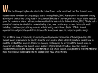 While the history of higher education in the United States can be traced back over four hundred years,
student unions have been on campuses just over a century (Thelin,2004).At the turn of the twentieth century,
learning was seen as only taking place in the classroom.Because of this view,there was not an urgent need for
space for students to interact with each other outside of the lecture halls (Cohen & Kisker,1998). This lack of a
centralized meeting location led to students ﬁnding other,more creative ways to meet their social needs
including recreation,sports,sharing in meals,and discussing current issues (Butts,1971).As student
organizations and groups began to form,the need for a communal space on campus began to emerge.
This need for a place of community on campus began to grow,and construction of buildings dedicated to
student spaces began around the country.Over the years,student affairs administrators have worked hard to
meet the needs of their students.These ever changing needs caused the services of the student union to
change as well.Today,we see student unions as places of great social interactions as well as places of
entertainment,politics and mourning.From starting out as a simple student organizations to evolving into large,
multi-million dollar building projects,the college union has a unique history.
 