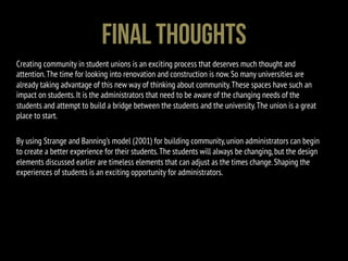 Creating community in student unions is an exciting process that deserves much thought and
attention.The time for looking into renovation and construction is now.So many universities are
already taking advantage of this new way of thinking about community.These spaces have such an
impact on students.It is the administrators that need to be aware of the changing needs of the
students and attempt to build a bridge between the students and the university.The union is a great
place to start.
By using Strange and Banning’s model (2001) for building community,union administrators can begin
to create a better experience for their students.The students will always be changing,but the design
elements discussed earlier are timeless elements that can adjust as the times change.Shaping the
experiences of students is an exciting opportunity for administrators.
Final Thoughts
 