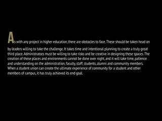 As with any project in higher education,there are obstacles to face.These should be taken head on
by leaders willing to take the challenge.It takes time and intentional planning to create a truly great
third place.Administrators must be willing to take risks and be creative in designing these spaces.The
creation of these places and environments cannot be done over night,and it will take time,patience
and understanding on the administration,faculty,staff,students,alumni and community members.
When a student union can create the ultimate experience of community for a student and other
members of campus,it has truly achieved its end goal.
 
 