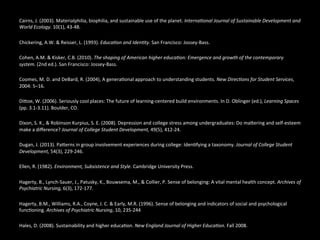  	
  
Cairns,	
  J.	
  (2003).	
  Materialphilia,	
  biophilia,	
  and	
  sustainable	
  use	
  of	
  the	
  planet.	
  Interna(onal	
  Journal	
  of	
  Sustainable	
  Development	
  and	
  
World	
  Ecology.	
  10(1),	
  43-­‐48.	
  	
  
	
  	
  
Chickering,	
  A.W.	
  &	
  Reisser,	
  L.	
  (1993).	
  Educa(on	
  and	
  Iden(ty.	
  San	
  Francisco:	
  Jossey-­‐Bass.	
  	
  
	
  	
  
Cohen,	
  A.M.	
  &	
  Kisker,	
  C.B.	
  (2010).	
  The	
  shaping	
  of	
  American	
  higher	
  educa(on:	
  Emergence	
  and	
  growth	
  of	
  the	
  contemporary	
  
system.	
  (2nd	
  ed.).	
  San	
  Francisco:	
  Jossey-­‐Bass.	
  
	
  	
  
Coomes,	
  M.	
  D.	
  and	
  DeBard,	
  R.	
  (2004),	
  A	
  genera@onal	
  approach	
  to	
  understanding	
  students.	
  New	
  Direc(ons	
  for	
  Student	
  Services,	
  
2004:	
  5–16.	
  	
  
	
  	
  
DiEoe,	
  W.	
  (2006).	
  Seriously	
  cool	
  places:	
  The	
  future	
  of	
  learning-­‐centered	
  build	
  environments.	
  In	
  D.	
  Oblinger	
  (ed.),	
  Learning	
  Spaces	
  
(pp.	
  3.1-­‐3.11).	
  Boulder,	
  CO.	
  	
  
	
  	
  
Dixon,	
  S.	
  K.,	
  &	
  Robinson	
  Kurpius,	
  S.	
  E.	
  (2008).	
  Depression	
  and	
  college	
  stress	
  among	
  undergraduates:	
  Do	
  maEering	
  and	
  self-­‐esteem	
  
make	
  a	
  diﬀerence?	
  Journal	
  of	
  College	
  Student	
  Development,	
  49(5),	
  412-­‐24.	
  	
  
	
  	
  
Dugan,	
  J.	
  (2013).	
  PaEerns	
  in	
  group	
  involvement	
  experiences	
  during	
  college:	
  Iden@fying	
  a	
  taxonomy.	
  Journal	
  of	
  College	
  Student	
  
Development,	
  54(3),	
  229-­‐246.	
  	
  
	
  	
  
Ellen,	
  R.	
  (1982).	
  Environment,	
  Subsistence	
  and	
  Style.	
  Cambridge	
  University	
  Press.	
  	
  
	
  	
  
Hagerty,	
  B.,	
  Lynch-­‐Sauer,	
  J.,	
  Patusky,	
  K.,	
  Bouwsema,	
  M.,	
  &	
  Collier,	
  P.	
  Sense	
  of	
  belonging:	
  A	
  vital	
  mental	
  health	
  concept.	
  Archives	
  of	
  
Psychiatric	
  Nursing,	
  6(3),	
  172-­‐177.	
  	
  
	
  	
  
Hagerty,	
  B.M.,	
  Williams,	
  R.A.,	
  Coyne,	
  J.	
  C.	
  &	
  Early,	
  M.R.	
  (1996).	
  Sense	
  of	
  belonging	
  and	
  indicators	
  of	
  social	
  and	
  psychological	
  
func@oning.	
  Archives	
  of	
  Psychiatric	
  Nursing,	
  10,	
  235-­‐244	
  
	
  	
  
Hales,	
  D.	
  (2008).	
  Sustainability	
  and	
  higher	
  educa@on.	
  New	
  England	
  Journal	
  of	
  Higher	
  Educa(on.	
  Fall	
  2008.	
  	
  
	
  	
  
 
