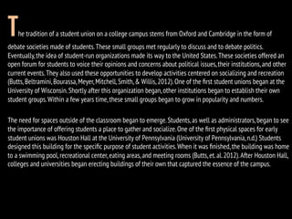 The tradition of a student union on a college campus stems from Oxford and Cambridge in the form of
debate societies made of students.These small groups met regularly to discuss and to debate politics.
Eventually,the idea of student-run organizations made its way to the United States.These societies offered an
open forum for students to voice their opinions and concerns about political issues,their institutions,and other
current events.They also used these opportunities to develop activities centered on socializing and recreation
(Butts,Beltramini,Bourassa,Meyer,Mitchell,Smith,& Willis,2012).One of the ﬁrst student unions began at the
University of Wisconsin.Shortly after this organization began,other institutions began to establish their own
student groups.Within a few years time,these small groups began to grow in popularity and numbers.
The need for spaces outside of the classroom began to emerge.Students,as well as administrators,began to see
the importance of offering students a place to gather and socialize.One of the ﬁrst physical spaces for early
student unions was Houston Hall at the University of Pennsylvania (University of Pennsylvania,n.d.) Students
designed this building for the speciﬁc purpose of student activities.When it was ﬁnished,the building was home
to a swimming pool,recreational center,eating areas,and meeting rooms (Butts,et.al.2012).After Houston Hall,
colleges and universities began erecting buildings of their own that captured the essence of the campus.
 
