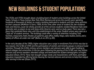 New Buildings & Student Populations
The 1920s and 1930s brought about a building boom of student union buildings across the United
States.Schools in Texas,Kansas,New York,Ohio,Montana and across the country were spending
hundreds of thousands of dollars to create a building dedicated to students and their many activities
on their campuses (McMillan & Davis,1989).At this time,other areas of student life,like residence
halls and libraries,could not wholly provide all of the services students needed.Residence halls were
generally seen as places to eat and sleep while libraries were used as study space.There was not a
place that combined these roles until the establishment of the union.Student unions were seen as a
“catch all”of student services. The buildings could offer a variety of amenities including “club
facilities,restaurants,hotel,theater,art galleries,post ofﬁce,hobby shops,radio studios,stores,and a
battery of ofﬁces all under one roof”(Butts,et.al,2012,p.80).
In the early decades of the 1900s,higher education saw a surge in enrollment.Part of this was due to
two reasons: the GI Bill of 1944 and the participation of women and minority groups in extracurricular
activities.Through the GI Bill,military service members and veterans were able to gain funding to
attend colleges and universities.In the ten years following the passing of the GI Bill,over two million
veterans and service members attended college and dominated the student demographics of higher
education (Olson,1973).These men brought unique needs and characteristics with them,and higher
education responded by offering family housing for married veterans and services to help them adjust
after serving in the war (Olson,1973).
 