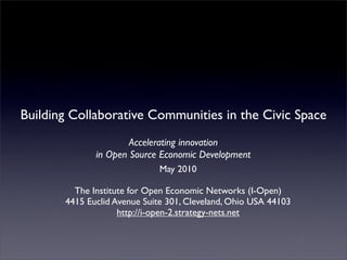 Building Collaborative Communities in the Civic Space
                      Accelerating innovation
              in Open Source Economic Development
                             May 2010

         The Institute for Open Economic Networks (I-Open)
       4415 Euclid Avenue Suite 301, Cleveland, Ohio USA 44103
                    http://i-open-2.strategy-nets.net
 