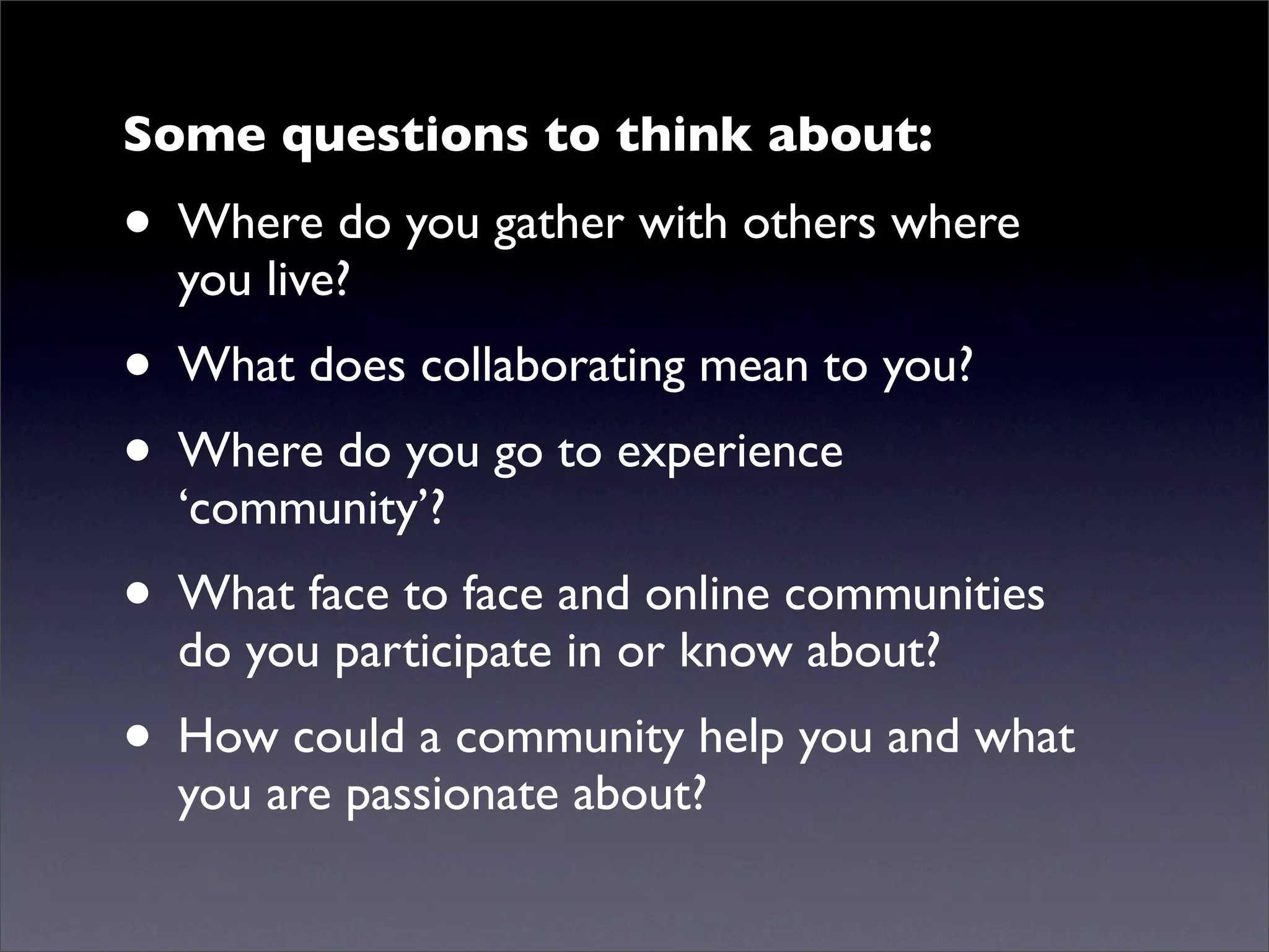 Some questions to think about:
• Where do you gather with others where
  you live?
• What does collaborating mean to you?
• Where do you go to experience
  ‘community’?
• What face to face and online communities
  do you participate in or know about?
• How could a community help you and what
  you are passionate about?
 