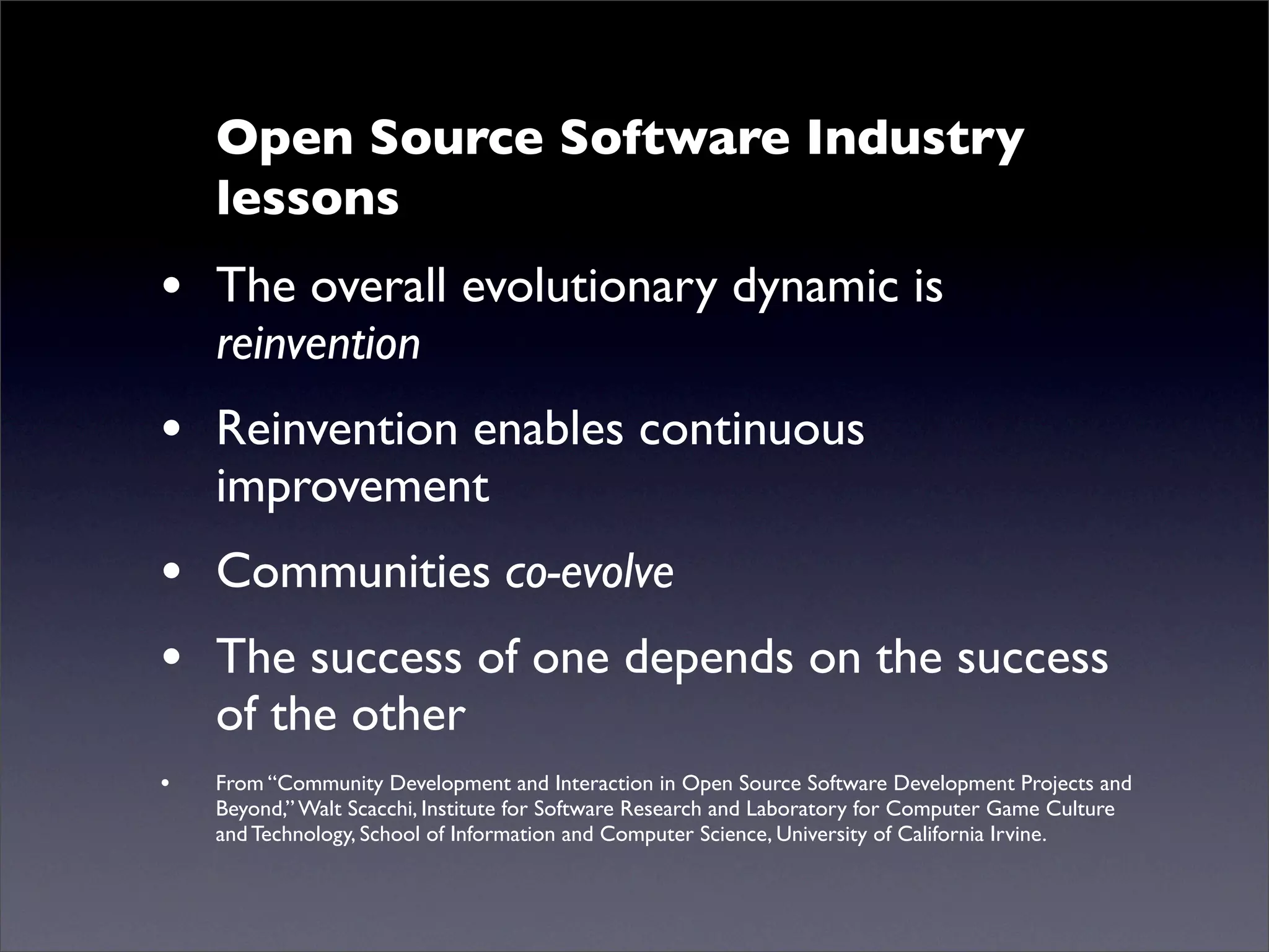 Open Source Software Industry
    lessons
• The overall evolutionary dynamic is
    reinvention
• Reinvention enables continuous
    improvement
• Communities co-evolve
• The success of one depends on the success
    of the other
•   From “Community Development and Interaction in Open Source Software Development Projects and
    Beyond,” Walt Scacchi, Institute for Software Research and Laboratory for Computer Game Culture
    and Technology, School of Information and Computer Science, University of California Irvine.
 