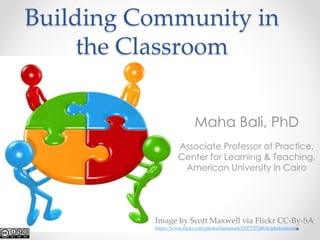 Building Community in 
the Classroom 
Maha Bali, PhD 
Associate Professor of Practice, 
Center for Learning & Teaching, 
American University in Cairo 
Image by Scott Maxwell via Flickr CC-By-SA 
https://www.flickr.com/photos/lumaxart/2137737248/in/photostream/ 
 