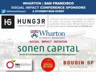 A Wharton-bred start-up that empowers non profit &
for profit | for purpose organizations to create a
sustainable revenue source through design & sale of
fashionable apparel. Find out more at HUNG3R.com
SOCIAL IMPACT INITIATIVE
#WhartonSFimpact
Social & Environmental Impact Investment Management
WHARTON | SAN FRANCISCO
SOCIAL IMPACT CONFERENCE SPONSORS
A STUDENT-RUN EVENT
 