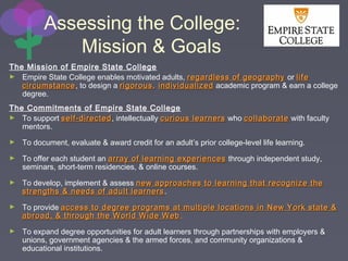 Assessing the College:
Mission & Goals
The Mission of Empire State College
► Empire State College enables motivated adults, regardless of geographyregardless of geography or lifelife
circumstancecircumstance, to design a rigorousrigorous,, individualizedindividualized academic program & earn a college
degree.
The Commitments of Empire State College
► To support self-directedself-directed, intellectually curious learnerscurious learners who collaboratecollaborate with faculty
mentors.
► To document, evaluate & award credit for an adult’s prior college-level life learning.
► To offer each student an array of learning experiencesarray of learning experiences through independent study,
seminars, short-term residencies, & online courses.
► To develop, implement & assess new approaches to learning that recognize thenew approaches to learning that recognize the
strengths & needs of adult learnersstrengths & needs of adult learners.
► To provide access to degree programs at multiple locations in New York state &access to degree programs at multiple locations in New York state &
abroad, & through the World Wide Webabroad, & through the World Wide Web.
► To expand degree opportunities for adult learners through partnerships with employers &
unions, government agencies & the armed forces, and community organizations &
educational institutions.
 