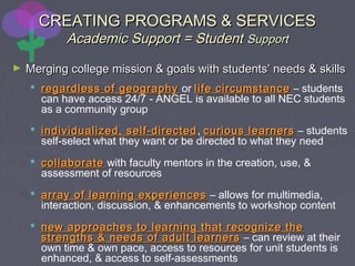 CREATING PROGRAMS & SERVICESCREATING PROGRAMS & SERVICES
Academic Support = StudentAcademic Support = Student SupportSupport
► Merging college mission & goals with students’ needs & skillsMerging college mission & goals with students’ needs & skills
 regardless of geographyregardless of geography or life circumstancelife circumstance – students
can have access 24/7 - ANGEL is available to all NEC students
as a community group
 individualized, self-directedindividualized, self-directed, curious learnerscurious learners – students
self-select what they want or be directed to what they need
 collaboratecollaborate with faculty mentors in the creation, use, &
assessment of resources
 array of learning experiencesarray of learning experiences – allows for multimedia,
interaction, discussion, & enhancements to workshop content
 new approaches to learning that recognize thenew approaches to learning that recognize the
strengths & needs of adult learnersstrengths & needs of adult learners – can review at their
own time & own pace, access to resources for unit students is
enhanced, & access to self-assessments
 