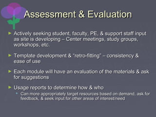 Assessment & EvaluationAssessment & Evaluation
► Actively seeking student, faculty, PE, & support staff inputActively seeking student, faculty, PE, & support staff input
as site is developing – Center meetings, study groups,as site is developing – Center meetings, study groups,
workshops, etc.workshops, etc.
► Template development & “retro-fitting” – consistency &Template development & “retro-fitting” – consistency &
ease of useease of use
► Each module will have an evaluation of the materials & askEach module will have an evaluation of the materials & ask
for suggestionsfor suggestions
► Usage reports to determine how & whoUsage reports to determine how & who
 Can more appropriately target resources based on demand, ask forCan more appropriately target resources based on demand, ask for
feedback, & seek input for other areas of interest/needfeedback, & seek input for other areas of interest/need
 