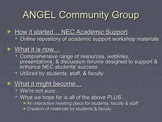 ANGEL Community GroupANGEL Community Group
► How it started… NEC Academic SupportHow it started… NEC Academic Support
 Online repository of academic support workshop materialsOnline repository of academic support workshop materials
► What it is now…What it is now…
 Comprehensive range of resources, weblinks,Comprehensive range of resources, weblinks,
presentations, & discussion forums designed to support &presentations, & discussion forums designed to support &
enhance NEC students' successenhance NEC students' success
 Utilized by students, staff, & facultyUtilized by students, staff, & faculty
► What it might become…What it might become…
 We’re not sure…We’re not sure…
 What we hope for is all of the above PLUS…What we hope for is all of the above PLUS…
► An interactive meeting place for students, faculty & staffAn interactive meeting place for students, faculty & staff
► Creation of materials by students & facultyCreation of materials by students & faculty
 