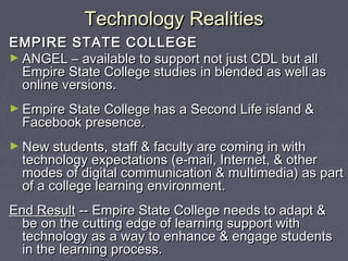 Technology RealitiesTechnology Realities
EMPIRE STATE COLLEGEEMPIRE STATE COLLEGE
► ANGEL – available to support not just CDL but allANGEL – available to support not just CDL but all
Empire State College studies in blended as well asEmpire State College studies in blended as well as
online versions.online versions.
► Empire State College has a Second Life island &Empire State College has a Second Life island &
Facebook presence.Facebook presence.
► New students, staff & faculty are coming in withNew students, staff & faculty are coming in with
technology expectations (e-mail, Internet, & othertechnology expectations (e-mail, Internet, & other
modes of digital communication & multimedia) as partmodes of digital communication & multimedia) as part
of a college learning environment.of a college learning environment.
End ResultEnd Result -- Empire State College needs to adapt &-- Empire State College needs to adapt &
be on the cutting edge of learning support withbe on the cutting edge of learning support with
technology as a way to enhance & engage studentstechnology as a way to enhance & engage students
in the learning process.in the learning process.
 