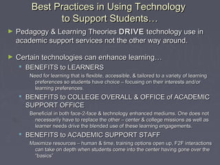 Best Practices in Using TechnologyBest Practices in Using Technology
to Support Students…to Support Students…
► Pedagogy & Learning TheoriesPedagogy & Learning Theories DRIVEDRIVE technology use intechnology use in
academic support services not the other way around.academic support services not the other way around.
► Certain technologies can enhance learning…Certain technologies can enhance learning…
 BENEFITS to LEARNERSBENEFITS to LEARNERS
Need for learning that is flexible, accessible, & tailored to a variety of learningNeed for learning that is flexible, accessible, & tailored to a variety of learning
preferences so students have choice – focusing on their interests and/orpreferences so students have choice – focusing on their interests and/or
learning preferences.learning preferences.
 BENEFITS to COLLEGE OVERALL & OFFICE of ACADEMICBENEFITS to COLLEGE OVERALL & OFFICE of ACADEMIC
SUPPORT OFFICESUPPORT OFFICE
Beneficial in both face-2-face & technology enhanced mediums. One does notBeneficial in both face-2-face & technology enhanced mediums. One does not
necessarily have to replace the other – center & college missions as well asnecessarily have to replace the other – center & college missions as well as
learner needs drive the blended use of these learning engagements.learner needs drive the blended use of these learning engagements.
 BENEFITS to ACADEMIC SUPPORT STAFFBENEFITS to ACADEMIC SUPPORT STAFF
Maximize resources – human & time, training options open up, F2F interactionsMaximize resources – human & time, training options open up, F2F interactions
can take on depth when students come into the center having gone over thecan take on depth when students come into the center having gone over the
“basics”“basics”
 