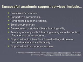 Successful academic support services include…Successful academic support services include…
► Proactive interventions.Proactive interventions.
► Supportive environments.Supportive environments.
► Personalized support systems.Personalized support systems.
► Small group tutorials.Small group tutorials.
► Development of students’ basic learning skills,Development of students’ basic learning skills,
► Teaching of study skills & learning strategies in the contextTeaching of study skills & learning strategies in the context
of academic content courses.of academic content courses.
► Opportunities to interact in informal settings & developOpportunities to interact in informal settings & develop
personal relationships with faculty.personal relationships with faculty.
► Opportunities to experience success.Opportunities to experience success.
-- Adapted from Martha Maxwell (1997)Adapted from Martha Maxwell (1997) Improving Student Learning SkillsImproving Student Learning Skills & Casazza && Casazza &
Silverman (1996)Silverman (1996) Learning Assistance & Developmental EducationLearning Assistance & Developmental Education
 