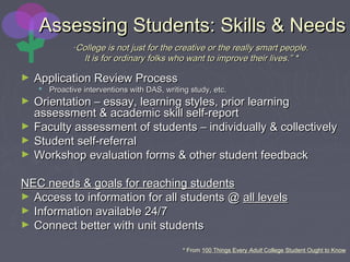 Assessing Students: Skills & NeedsAssessing Students: Skills & Needs
““College is not just for the creative or the really smart people.College is not just for the creative or the really smart people.
It is for ordinary folks who want to improve their lives.” *It is for ordinary folks who want to improve their lives.” *
► Application Review ProcessApplication Review Process
 Proactive interventions with DAS, writing study, etc.Proactive interventions with DAS, writing study, etc.
► Orientation – essay, learning styles, prior learningOrientation – essay, learning styles, prior learning
assessment & academic skill self-reportassessment & academic skill self-report
► Faculty assessment of students – individually & collectivelyFaculty assessment of students – individually & collectively
► Student self-referralStudent self-referral
► Workshop evaluation forms & other student feedbackWorkshop evaluation forms & other student feedback
NEC needs & goals for reaching studentsNEC needs & goals for reaching students
► Access to information for all students @Access to information for all students @ all levelsall levels
► Information available 24/7Information available 24/7
► Connect better with unit studentsConnect better with unit students
* From 100 Things Every Adult College Student Ought to Know
 