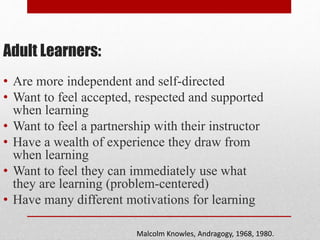 Adult Learners:
• Are more independent and self-directed
• Want to feel accepted, respected and supported
when learning
• Want to feel a partnership with their instructor
• Have a wealth of experience they draw from
when learning
• Want to feel they can immediately use what
they are learning (problem-centered)
• Have many different motivations for learning
Malcolm Knowles, Andragogy, 1968, 1980.
 